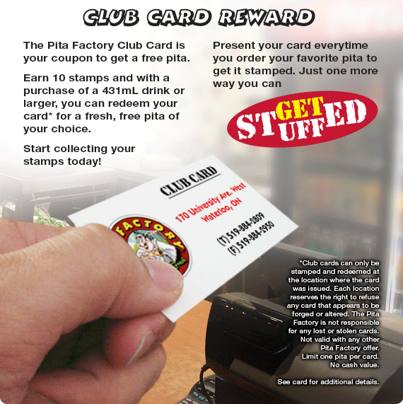 The Pita Factory Club Card is your coupon to get a free pita.
Earn 10 stamps and with a purchase of a 431mL drink or larger, you can redeem your card* for a fresh, free pita of your choice. Start collecting your stamps today!
Present your card everytime you order your favorite pita to get it stamped. Just one more way you can get stuffed!